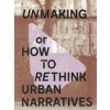 UNMAKING or HOW TO RETHINK URBAN NARRATIVES